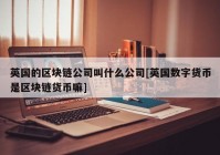 英国的区块链公司叫什么公司[英国数字货币是区块链货币嘛]