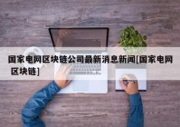 国家电网区块链公司最新消息新闻[国家电网 区块链]